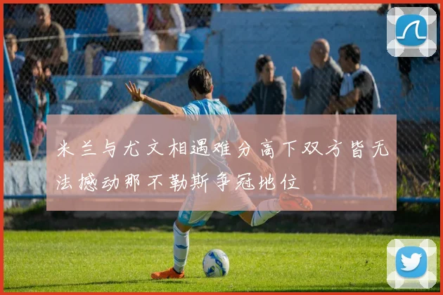 米兰与尤文相遇难分高下双方皆无法撼动那不勒斯争冠地位