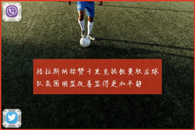 格拉斯纳称赞卡里克执教曼联后球队氛围明显改善显得更加平静