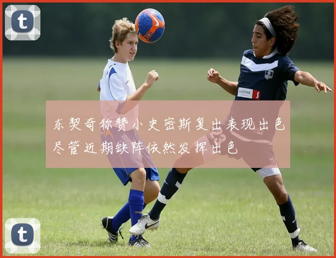 东契奇称赞小史密斯复出表现出色尽管近期缺阵依然发挥出色