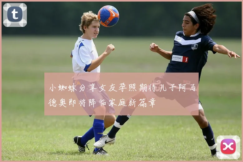 小蜘蛛分享女友孕照期待儿子阿马德奥即将降临家庭新篇章