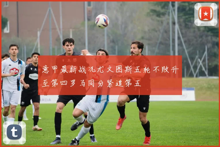 意甲最新战况尤文图斯五轮不败升至第四罗马同分紧追第五