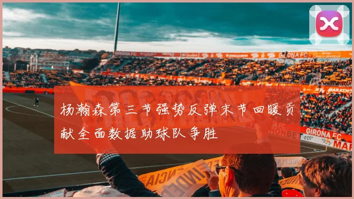 杨瀚森第三节强势反弹末节回暖贡献全面数据助球队争胜