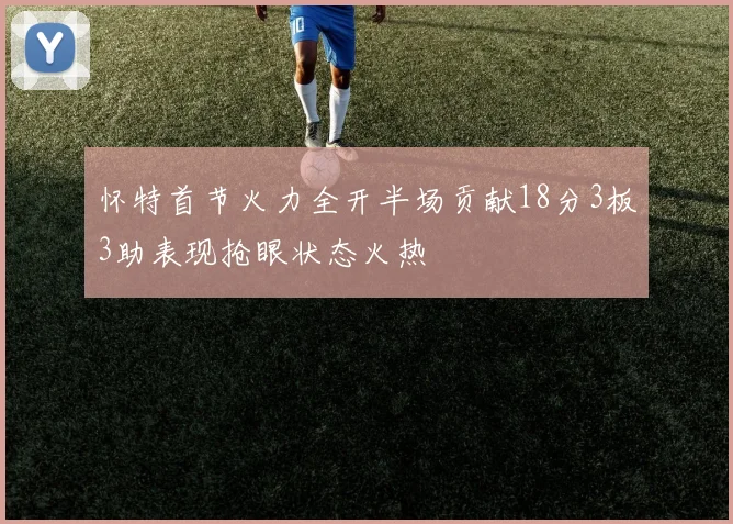 怀特首节火力全开半场贡献18分3板3助表现抢眼状态火热