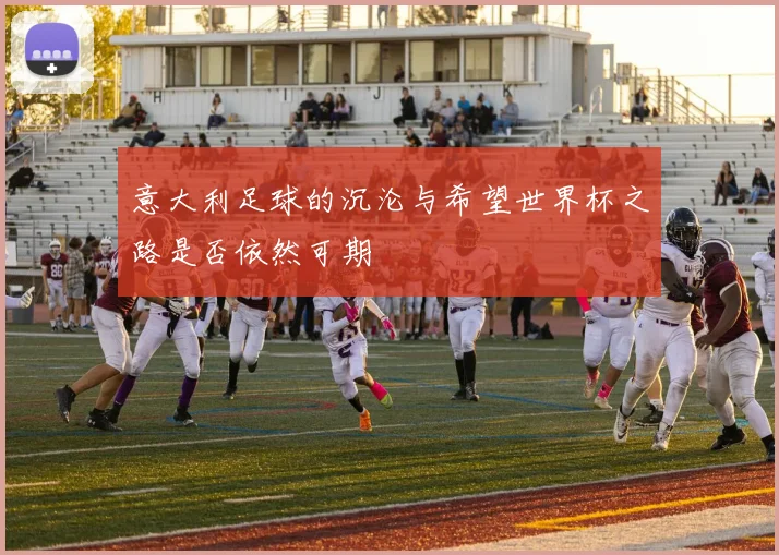 意大利足球的沉沦与希望世界杯之路是否依然可期