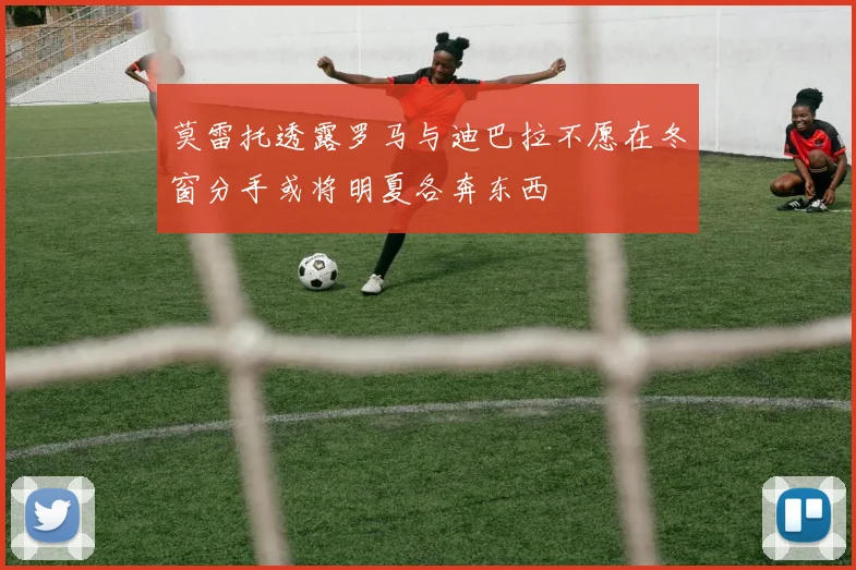 莫雷托透露罗马与迪巴拉不愿在冬窗分手或将明夏各奔东西