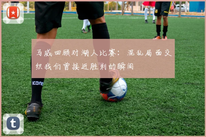 马威回顾对湖人比赛：混乱局面交织我们曾接近胜利的瞬间