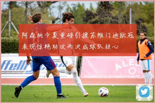 阿森纳今夏重磅引援苏维门迪欧冠表现惊艳助攻两次成球队核心