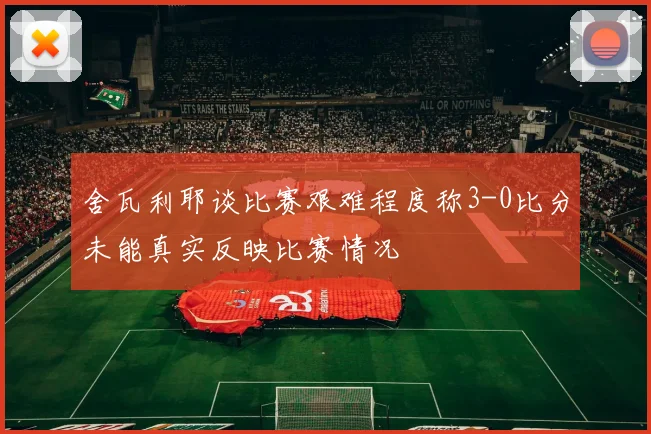 舍瓦利耶谈比赛艰难程度称3-0比分未能真实反映比赛情况
