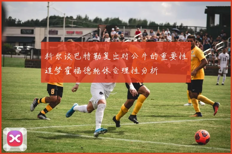 科尔谈巴特勒复出对公牛的重要性追梦霍福德轮休合理性分析