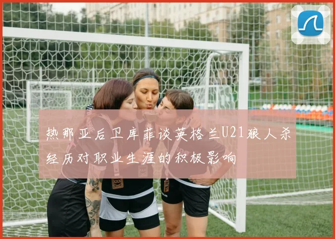 热那亚后卫库菲谈英格兰U21狼人杀经历对职业生涯的积极影响