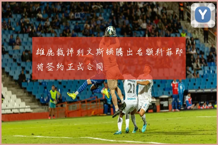 雄鹿裁掉利文斯顿腾出名额科菲即将签约正式合同