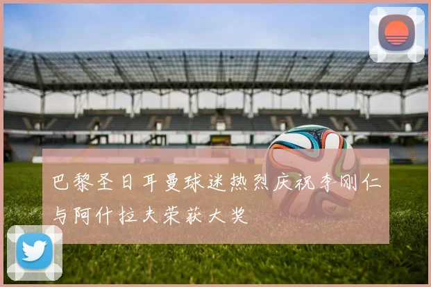 巴黎圣日耳曼球迷热烈庆祝李刚仁与阿什拉夫荣获大奖