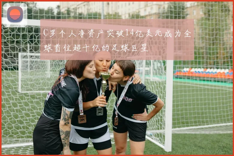 C罗个人净资产突破14亿美元成为全球首位超十亿的足球巨星
