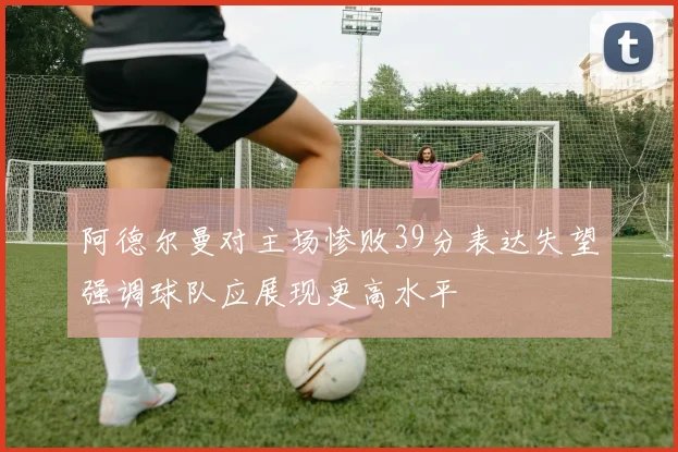 阿德尔曼对主场惨败39分表达失望强调球队应展现更高水平