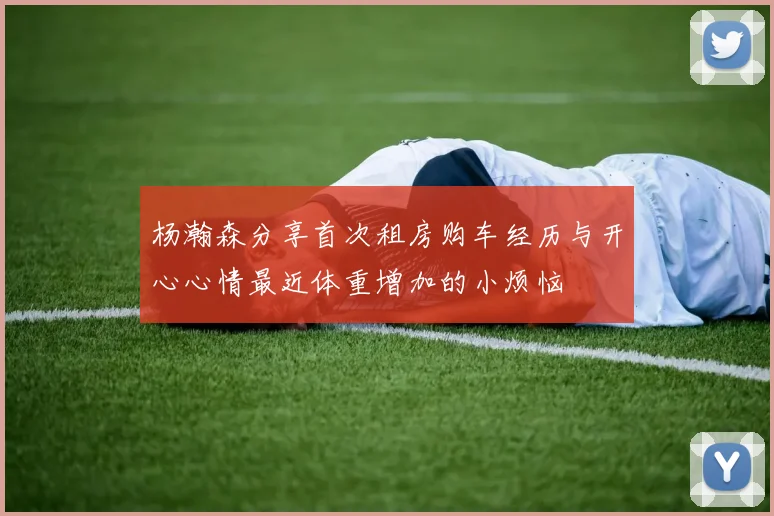 杨瀚森分享首次租房购车经历与开心心情最近体重增加的小烦恼