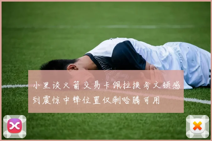 小里谈火箭交易卡佩拉换考文顿感到震惊中锋位置仅剩哈腾可用