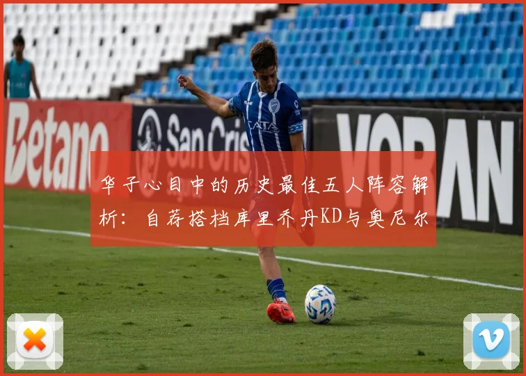 华子心目中的历史最佳五人阵容解析：自荐搭档库里乔丹KD与奥尼尔共襄盛举