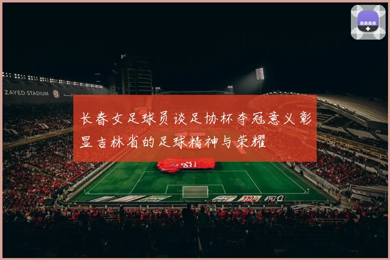 长春女足球员谈足协杯夺冠意义彰显吉林省的足球精神与荣耀