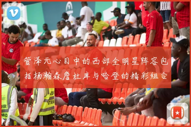 管泽元心目中的西部全明星阵容包括杨瀚森詹杜库与哈登的精彩组合