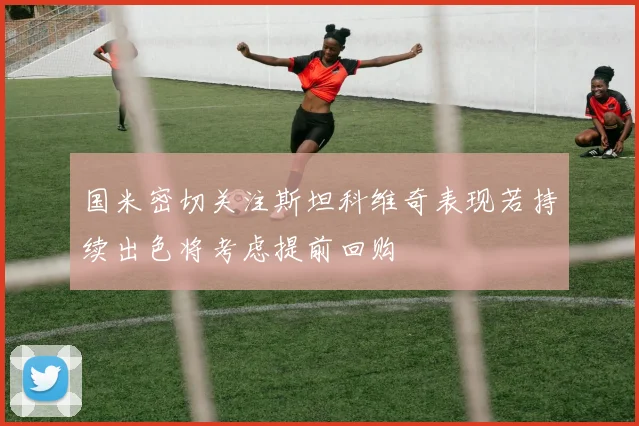 国米密切关注斯坦科维奇表现若持续出色将考虑提前回购